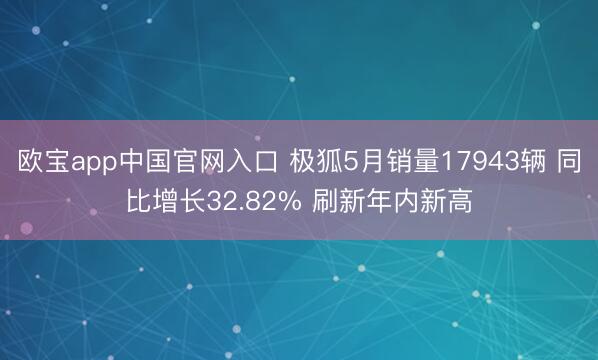 欧宝app中国官网入口 极狐5月销量17943辆 同比增长32.82% 刷新年内新高
