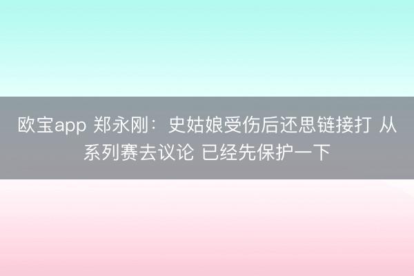 欧宝app 郑永刚:史姑娘受伤后还思链接打 从系列赛去议论 已经先保护一下