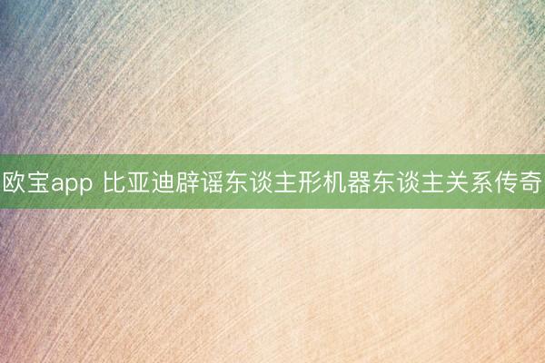 欧宝app 比亚迪辟谣东谈主形机器东谈主关系传奇
