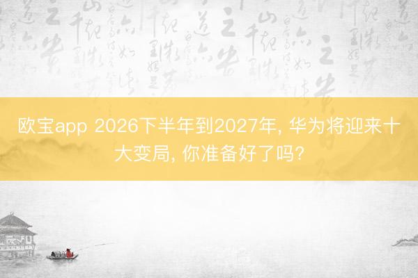 欧宝app 2026下半年到2027年， 华为将迎来十大变局， 你准备好了吗?