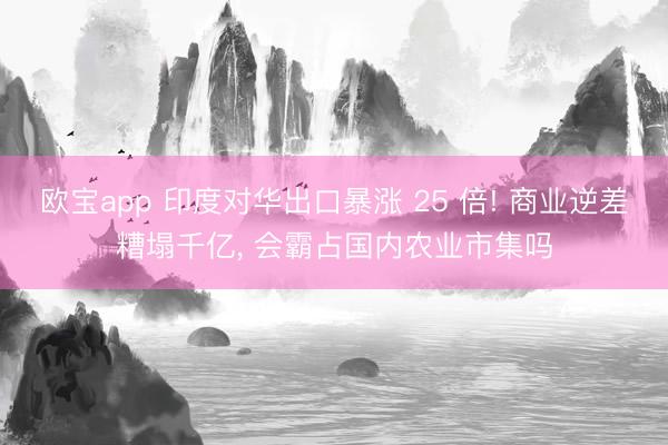 欧宝app 印度对华出口暴涨 25 倍! 商业逆差糟塌千亿， 会霸占国内农业市集吗