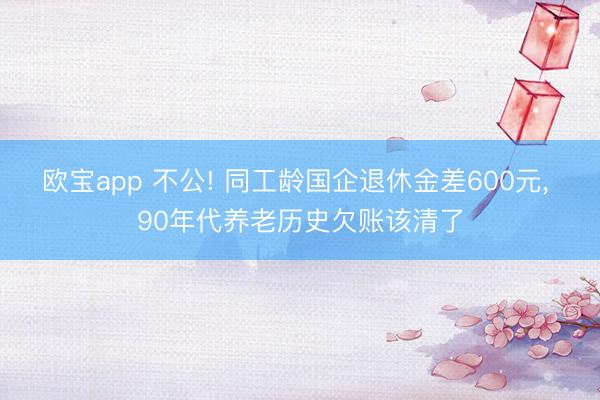 欧宝app 不公! 同工龄国企退休金差600元， 90年代养老历史欠账该清了