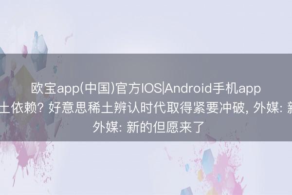 欧宝app(中国)官方IOS|Android手机app下载 开脱稀土依赖? 好意思稀土辨认时代取得紧要冲破， 外媒: 新的但愿来了