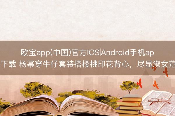 欧宝app(中国)官方IOS|Android手机app下载 杨幂穿牛仔套装搭樱桃印花背心，尽显淑女范！