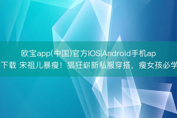 欧宝app(中国)官方IOS|Android手机app下载 宋祖儿暴瘦！猖狂崭新私服穿搭，瘦女孩必学！