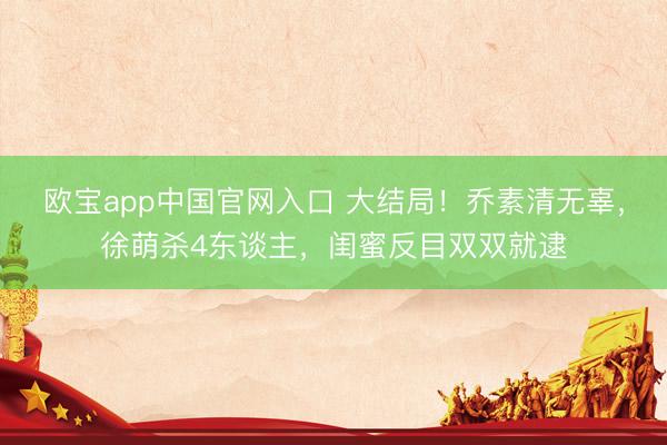 欧宝app中国官网入口 大结局!乔素清无辜,徐萌杀4东谈主,闺蜜反目双双就逮