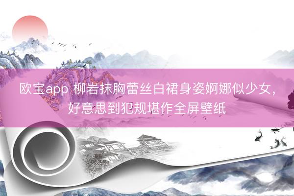 欧宝app 柳岩抹胸蕾丝白裙身姿婀娜似少女,好意思到犯规堪作全屏壁纸