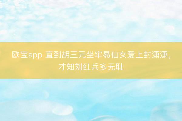 欧宝app 直到胡三元坐牢易仙女爱上封潇潇，才知刘红兵多无耻
