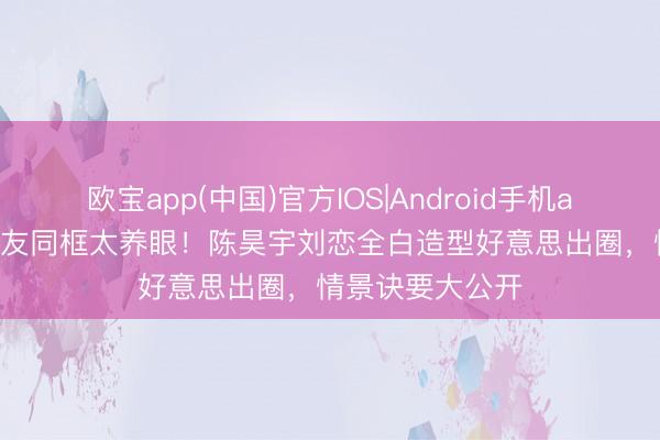 欧宝app(中国)官方IOS|Android手机app下载 12年好友同框太养眼！陈昊宇刘恋全白造型好意思出圈，情景诀要大公开