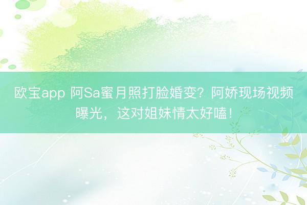 欧宝app 阿Sa蜜月照打脸婚变？阿娇现场视频曝光，这对姐妹情太好嗑！
