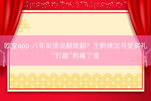 欧宝app 八年友情说翻就翻？王鹤棣沈月受奖礼“打趣”刺痛了谁