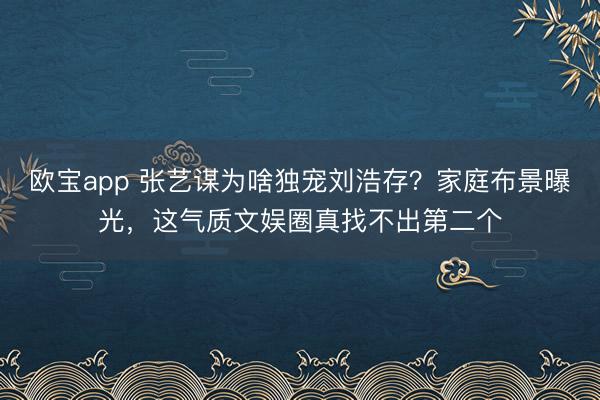 欧宝app 张艺谋为啥独宠刘浩存？家庭布景曝光，这气质文娱圈真找不出第二个