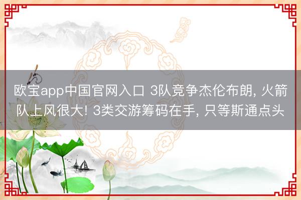 欧宝app中国官网入口 3队竞争杰伦布朗， 火箭队上风很大! 3类交游筹码在手， 只等斯通点头
