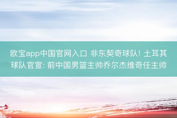 欧宝app中国官网入口 非东契奇球队! 土耳其球队官宣: 前中国男篮主帅乔尔杰维奇任主帅