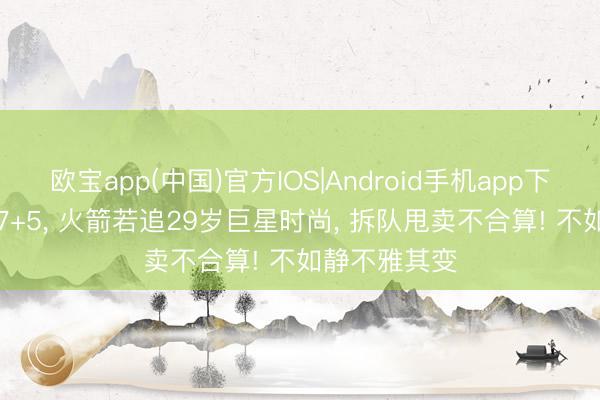 欧宝app(中国)官方IOS|Android手机app下载 场均28+7+5, 火箭若追29岁巨星时尚, 拆队甩卖不合算! 不如静不雅其变