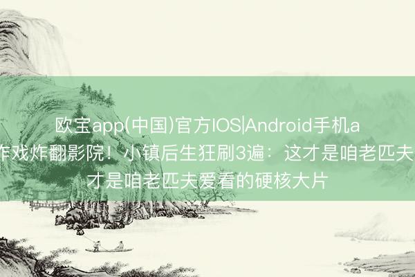 欧宝app(中国)官方IOS|Android手机app下载 成龙算作戏炸翻影院！小镇后生狂刷3遍：这才是咱老匹夫爱看的硬核大片