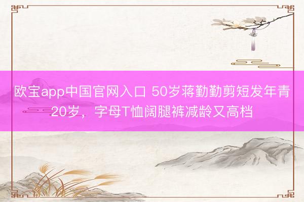 欧宝app中国官网入口 50岁蒋勤勤剪短发年青20岁，字母T恤阔腿裤减龄又高档