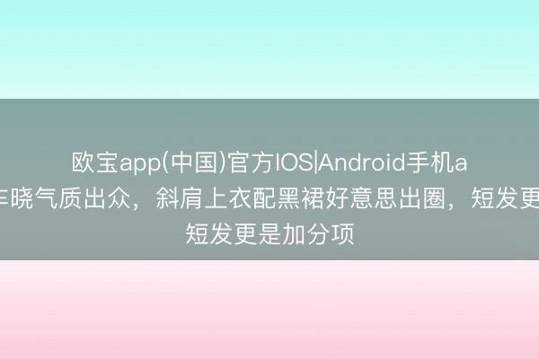 欧宝app(中国)官方IOS|Android手机app下载 车晓气质出众，斜肩上衣配黑裙好意思出圈，短发更是加分项