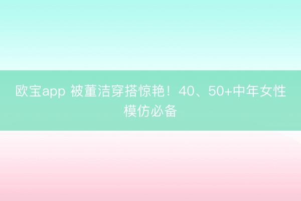 欧宝app 被董洁穿搭惊艳！40、50+中年女性模仿必备