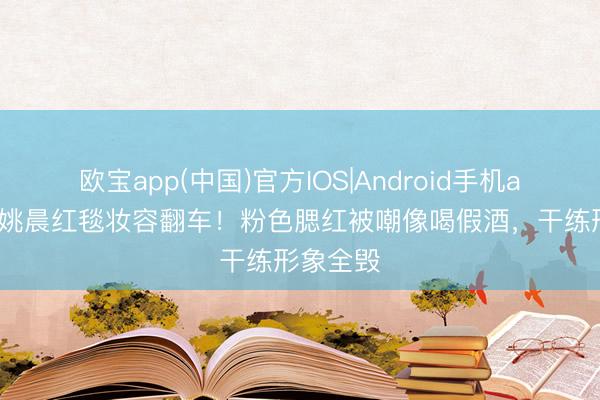 欧宝app(中国)官方IOS|Android手机app下载 姚晨红毯妆容翻车!粉色腮红被嘲像喝假酒,干练形象全毁