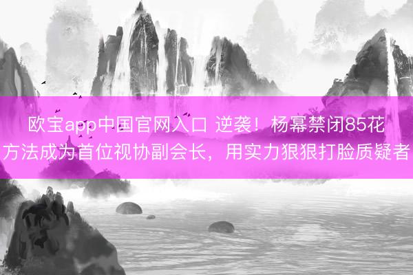 欧宝app中国官网入口 逆袭！杨幂禁闭85花方法成为首位视协副会长，用实力狠狠打脸质疑者