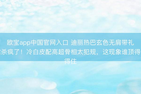 欧宝app中国官网入口 迪丽热巴玄色无肩带礼裙杀疯了!冷白皮配高超骨相太犯规,这现象谁顶得住