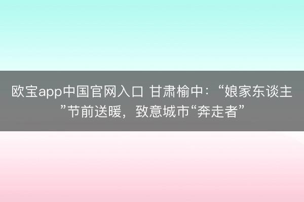 欧宝app中国官网入口 甘肃榆中：“娘家东谈主”节前送暖，致意城市“奔走者”