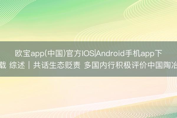 欧宝app(中国)官方IOS|Android手机app下载 综述|共话生态贬责 多国内行积极评价中国陶冶