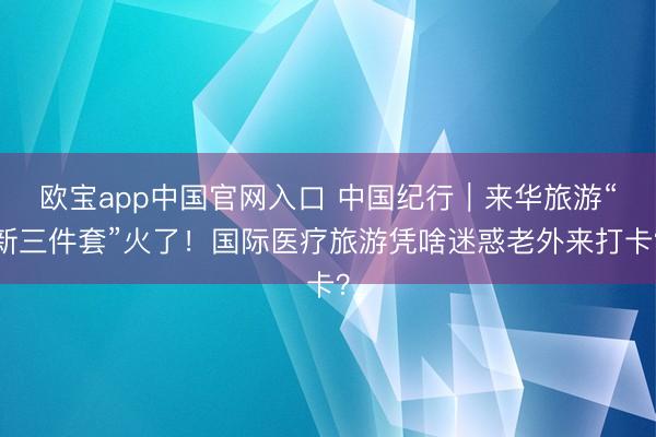 欧宝app中国官网入口 中国纪行|来华旅游“新三件套”火了!国际医疗旅游凭啥迷惑老外来打卡?