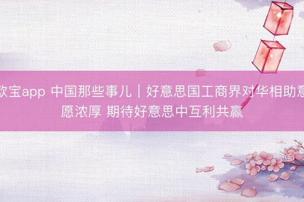 欧宝app 中国那些事儿|好意思国工商界对华相助意愿浓厚 期待好意思中互利共赢