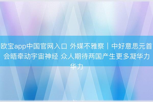 欧宝app中国官网入口 外媒不雅察｜中好意思元首会晤牵动宇宙神经 众人期待两国产生更多凝华力