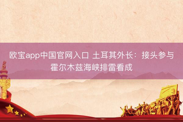 欧宝app中国官网入口 土耳其外长：接头参与霍尔木兹海峡排雷看成