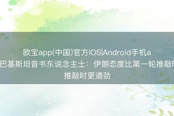 欧宝app(中国)官方IOS|Android手机app下载 巴基斯坦音书东说念主士：伊朗态度比第一轮推敲时更遒劲