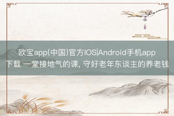 欧宝app(中国)官方IOS|Android手机app下载 一堂接地气的课， 守好老年东谈主的养老钱