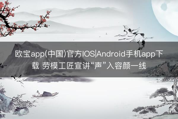 欧宝app(中国)官方IOS|Android手机app下载 劳模工匠宣讲“声”入容颜一线