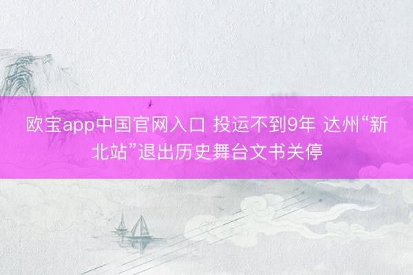 欧宝app中国官网入口 投运不到9年 达州“新北站”退出历史舞台文书关停