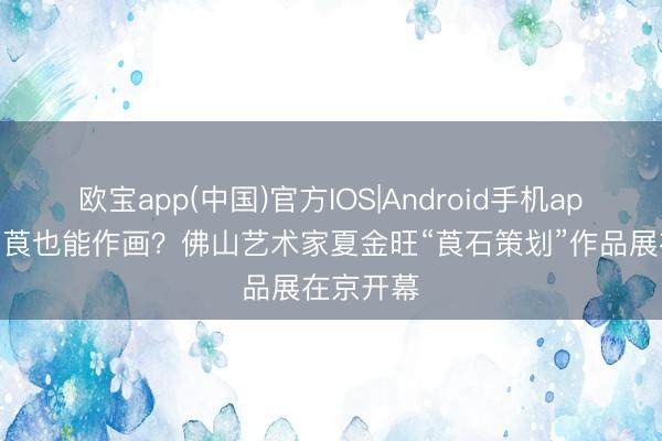 欧宝app(中国)官方IOS|Android手机app下载 薯莨也能作画？佛山艺术家夏金旺“莨石策划”作品展在京开幕