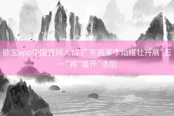 欧宝app中国官网入口 广东画家李灿耀牡丹展“五一”将“盛开”洛阳