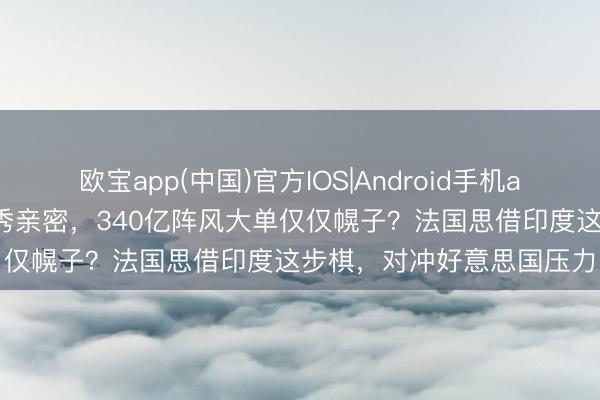 欧宝app(中国)官方IOS|Android手机app下载 马克龙牵手莫迪秀亲密，340亿阵风大单仅仅幌子？法国思借印度这步棋，对冲好意思国压力
