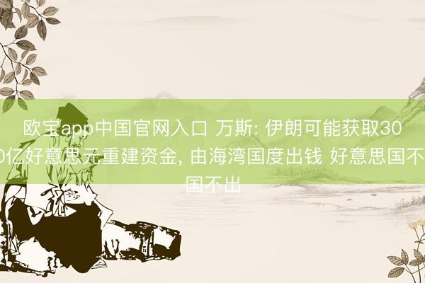 欧宝app中国官网入口 万斯: 伊朗可能获取3000亿好意思元重建资金， 由海湾国度出钱 好意思国不出