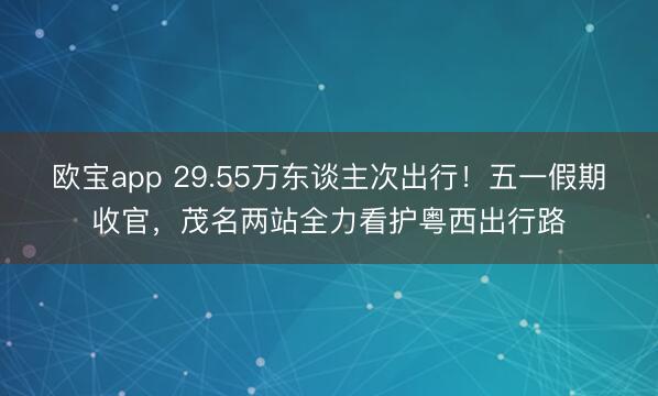欧宝app 29.55万东谈主次出行!五一假期收官,茂名两站全力看护粤西出行路