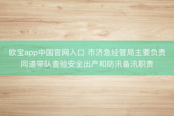 欧宝app中国官网入口 市济急经管局主要负责同道带队查验安全出产和防汛备汛职责