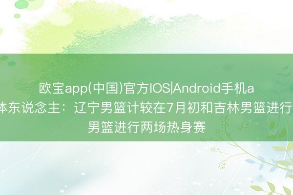 欧宝app(中国)官方IOS|Android手机app下载 媒体东说念主：辽宁男篮计较在7月初和吉林男篮进行两场热身赛