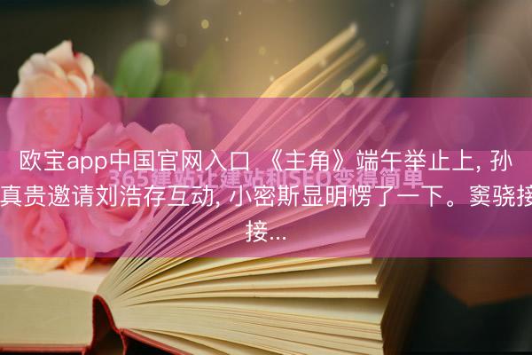 欧宝app中国官网入口 《主角》端午举止上， 孙浩真贵邀请刘浩存互动， 小密斯显明愣了一下。窦骁接...