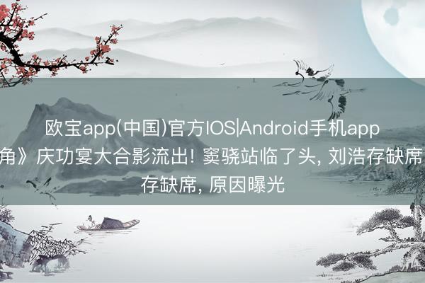 欧宝app(中国)官方IOS|Android手机app下载 《主角》庆功宴大合影流出! 窦骁站临了头, 刘浩存缺席, 原因曝光